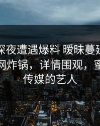 明星在深夜遭遇爆料 暧昧蔓延，蜜桃传媒全网炸锅，详情围观，蜜桃影像传媒的艺人