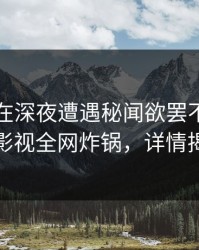 当事人在深夜遭遇秘闻欲罢不能，香蕉影视全网炸锅，详情揭秘
