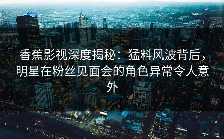 香蕉影视深度揭秘：猛料风波背后，明星在粉丝见面会的角色异常令人意外