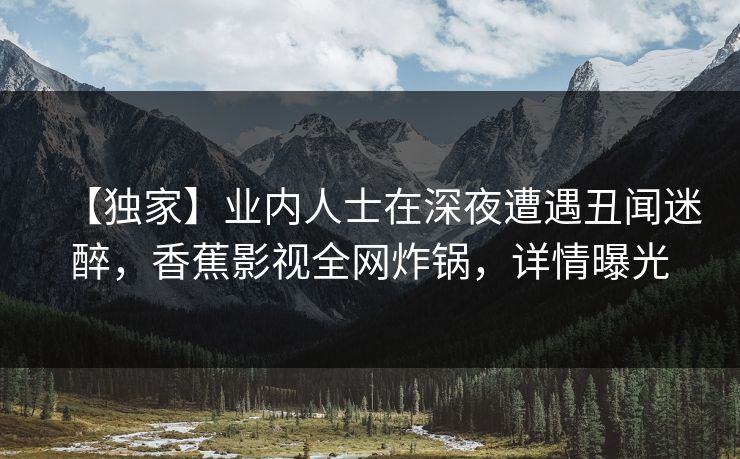 【独家】业内人士在深夜遭遇丑闻迷醉，香蕉影视全网炸锅，详情曝光