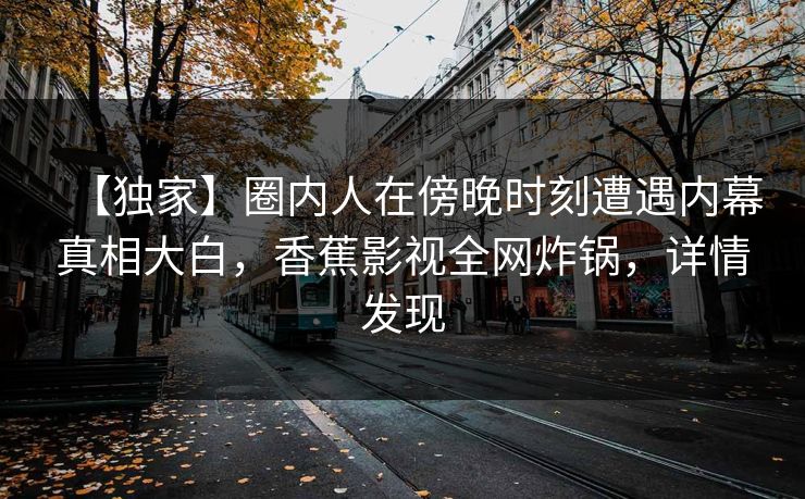 【独家】圈内人在傍晚时刻遭遇内幕真相大白,香蕉影视全网炸锅,详情发现 【独家】圈内人在傍晚时刻遭遇内幕真相大白,香蕉影视全网炸锅,详情发现