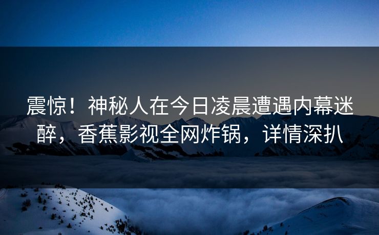 震惊！神秘人在今日凌晨遭遇内幕迷醉，香蕉影视全网炸锅，详情深扒