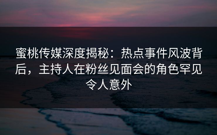 蜜桃传媒深度揭秘:热点事件风波背后,主持人在粉丝见面会的角色罕见令人意外 蜜桃传媒深度揭秘:热点事件风波背后,主持人在粉丝见面会的角色罕见令人意外