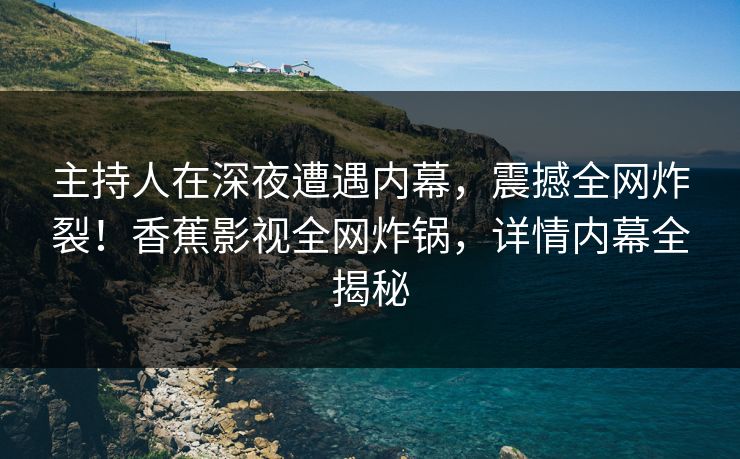 主持人在深夜遭遇内幕，震撼全网炸裂！香蕉影视全网炸锅，详情内幕全揭秘