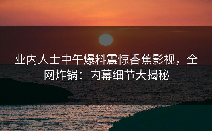 业内人士中午爆料震惊香蕉影视，全网炸锅：内幕细节大揭秘