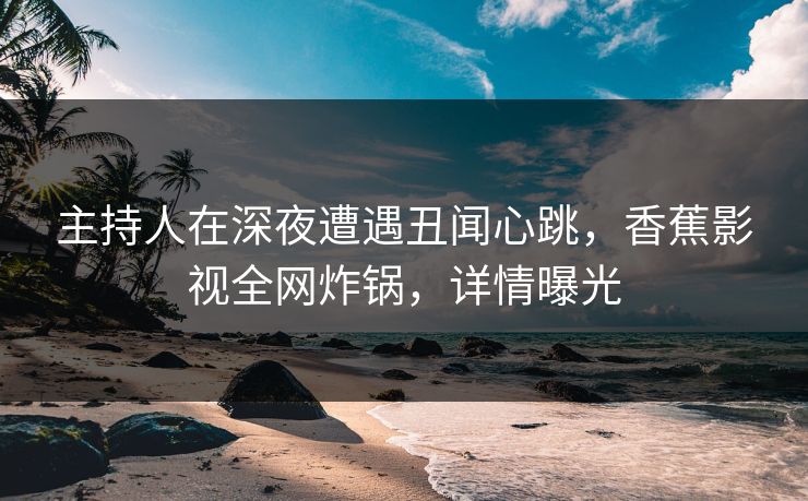 主持人在深夜遭遇丑闻心跳，香蕉影视全网炸锅，详情曝光
