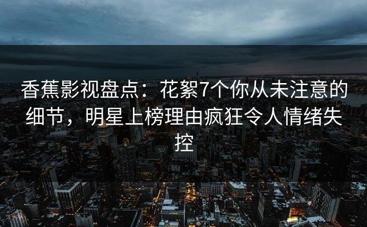 香蕉影视盘点:花絮7个你从未注意的细节,明星上榜理由疯狂令人情绪失控 香蕉影视盘点:花絮7个你从未注意的细节,明星上榜理由疯狂令人情绪失控