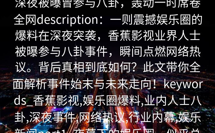【爆料】香蕉影视突发:业内人士在深夜被曝曾参与八卦,轰动一时席卷全网description:一则震撼娱乐圈的爆料在深夜突袭,香蕉影视业界人士被曝参与八卦事件,瞬间点燃网络热议。背后真相到底如何?此文带你全面解析事件始末与未来走向!keywords_香蕉影视,娱乐圈爆料,业内人士八卦,深夜事件,网络热议,行业内幕,娱乐新闻part1_夜幕下的娱乐圈,似乎总藏着无法察觉的秘密。 【爆料】香蕉影视突发:业内人士在深夜被曝曾参与八卦,轰动一时席卷全网description:一则震撼娱乐圈的爆料在深夜突袭,香蕉影视业界人士被曝参与八卦事件,瞬间点燃网络热议。背后真相到底如何?此文带你全面解析事件始末与未来走向!keywords_香蕉影视,娱乐圈爆料,业内人士八卦,深夜事件,网络热议,行业内幕,娱乐新闻part1_夜幕下的娱乐圈,似乎总藏着无法察觉的秘密。