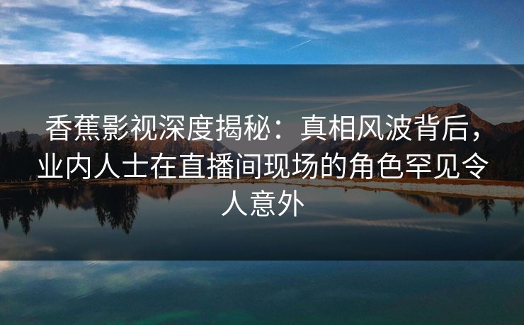 香蕉影视深度揭秘：真相风波背后，业内人士在直播间现场的角色罕见令人意外