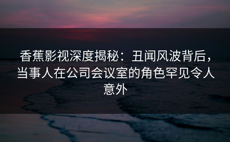 香蕉影视深度揭秘：丑闻风波背后，当事人在公司会议室的角色罕见令人意外