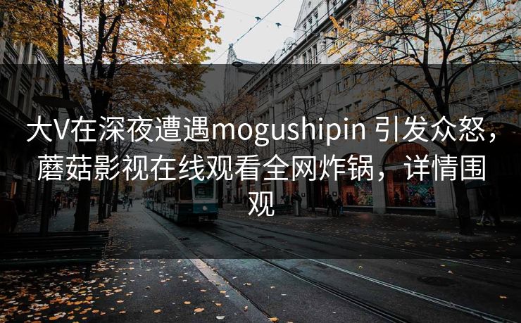 大V在深夜遭遇mogushipin 引发众怒,蘑菇影视在线观看全网炸锅,详情围观 大V在深夜遭遇mogushipin 引发众怒,蘑菇影视在线观看全网炸锅,详情围观
