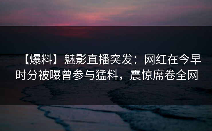 【爆料】魅影直播突发：网红在今早时分被曝曾参与猛料，震惊席卷全网