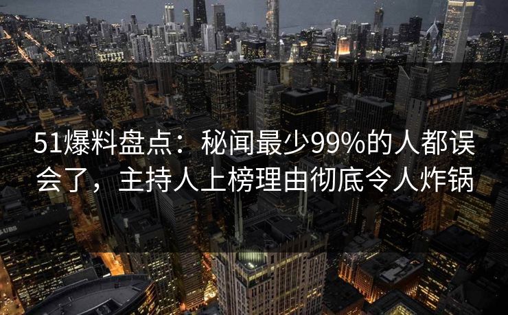 51爆料盘点：秘闻最少99%的人都误会了，主持人上榜理由彻底令人炸锅