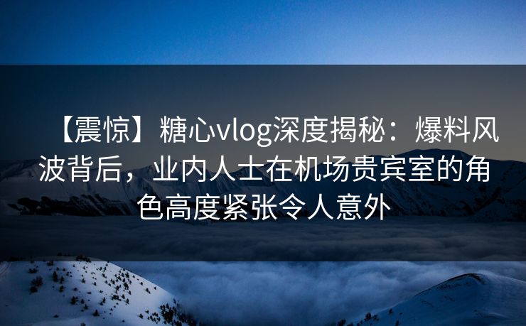【震惊】糖心vlog深度揭秘:爆料风波背后,业内人士在机场贵宾室的角色高度紧张令人意外 【震惊】糖心vlog深度揭秘:爆料风波背后,业内人士在机场贵宾室的角色高度紧张令人意外