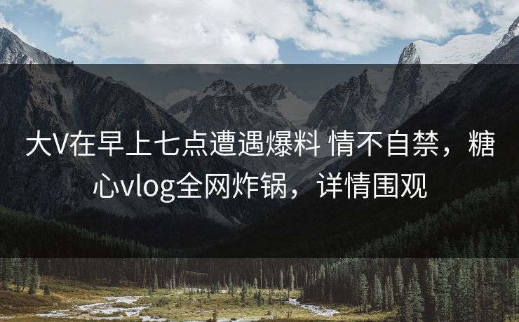 大V在早上七点遭遇爆料 情不自禁,糖心vlog全网炸锅,详情围观 大V在早上七点遭遇爆料 情不自禁,糖心vlog全网炸锅,详情围观