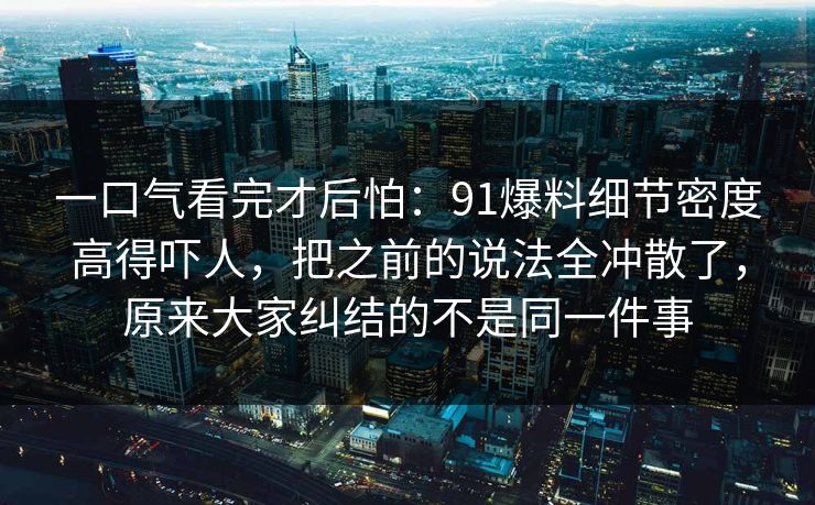 一口气看完才后怕：91爆料细节密度高得吓人，把之前的说法全冲散了，原来大家纠结的不是同一件事