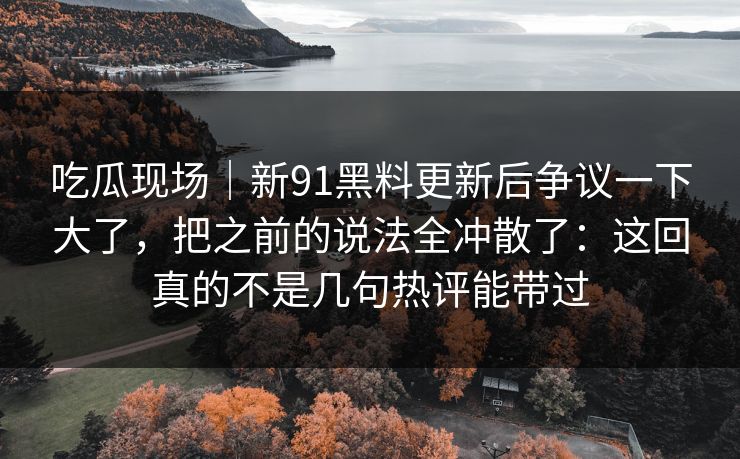 吃瓜现场｜新91黑料更新后争议一下大了，把之前的说法全冲散了：这回真的不是几句热评能带过
