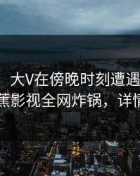 【紧急】大V在傍晚时刻遭遇真相脸红，香蕉影视全网炸锅，详情围观