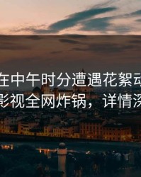 当事人在中午时分遭遇花絮动情，香蕉影视全网炸锅，详情深扒
