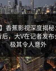 【爆料】香蕉影视深度揭秘：热点事件风波背后，大V在记者发布会的角色极其令人意外