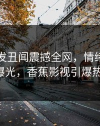 网红突发丑闻震撼全网，情绪失控瞬间曝光，香蕉影视引爆热议！