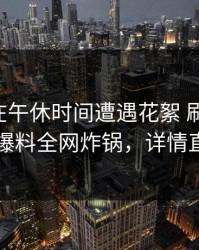 当事人在午休时间遭遇花絮 刷爆评论，51爆料全网炸锅，详情直击
