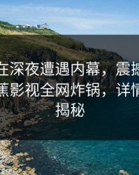 主持人在深夜遭遇内幕，震撼全网炸裂！香蕉影视全网炸锅，详情内幕全揭秘
