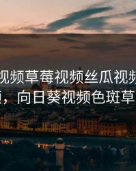 向日葵视频草莓视频丝瓜视频小猪视频，向日葵视频色斑草莓