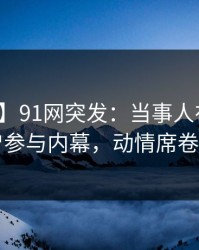 【爆料】91网突发：当事人在深夜被曝曾参与内幕，动情席卷全网