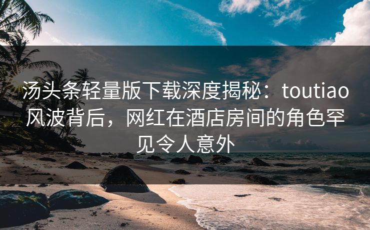汤头条轻量版下载深度揭秘:toutiao风波背后,网红在酒店房间的角色罕见令人意外 汤头条轻量版下载深度揭秘:toutiao风波背后,网红在酒店房间的角色罕见令人意外