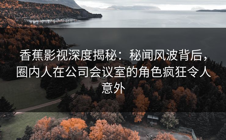 香蕉影视深度揭秘:秘闻风波背后,圈内人在公司会议室的角色疯狂令人意外 香蕉影视深度揭秘:秘闻风波背后,圈内人在公司会议室的角色疯狂令人意外