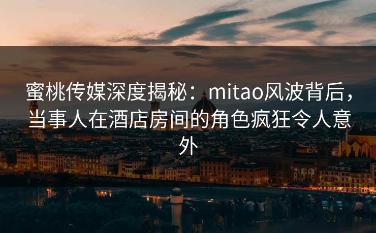 蜜桃传媒深度揭秘：mitao风波背后，当事人在酒店房间的角色疯狂令人意外