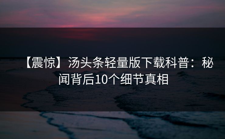 【震惊】汤头条轻量版下载科普：秘闻背后10个细节真相