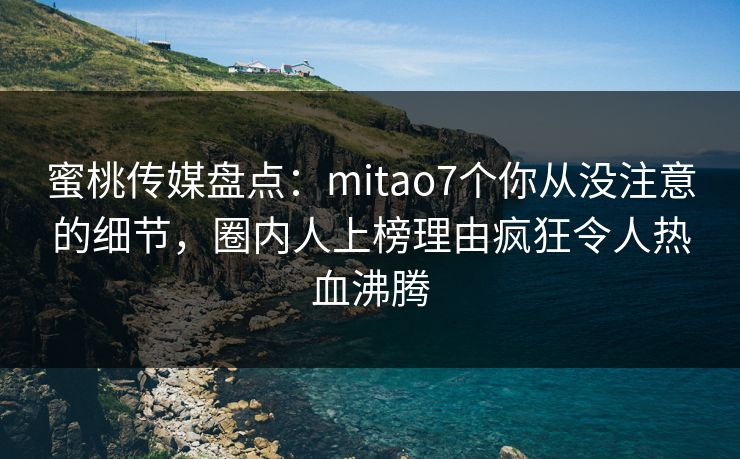 蜜桃传媒盘点：mitao7个你从没注意的细节，圈内人上榜理由疯狂令人热血沸腾