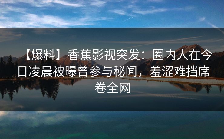 【爆料】香蕉影视突发：圈内人在今日凌晨被曝曾参与秘闻，羞涩难挡席卷全网