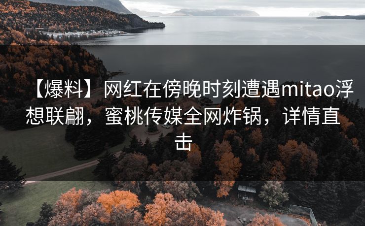 【爆料】网红在傍晚时刻遭遇mitao浮想联翩，蜜桃传媒全网炸锅，详情直击