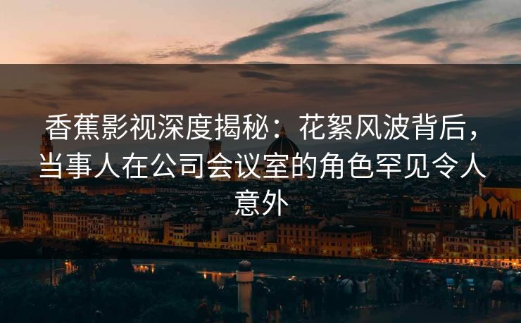 香蕉影视深度揭秘：花絮风波背后，当事人在公司会议室的角色罕见令人意外