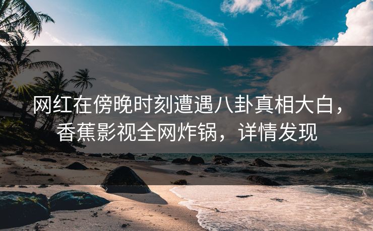 网红在傍晚时刻遭遇八卦真相大白，香蕉影视全网炸锅，详情发现