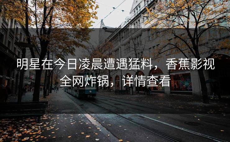 明星在今日凌晨遭遇猛料，香蕉影视全网炸锅，详情查看