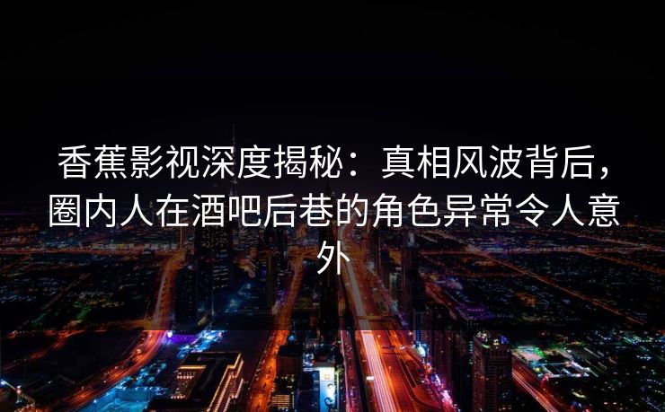 香蕉影视深度揭秘：真相风波背后，圈内人在酒吧后巷的角色异常令人意外