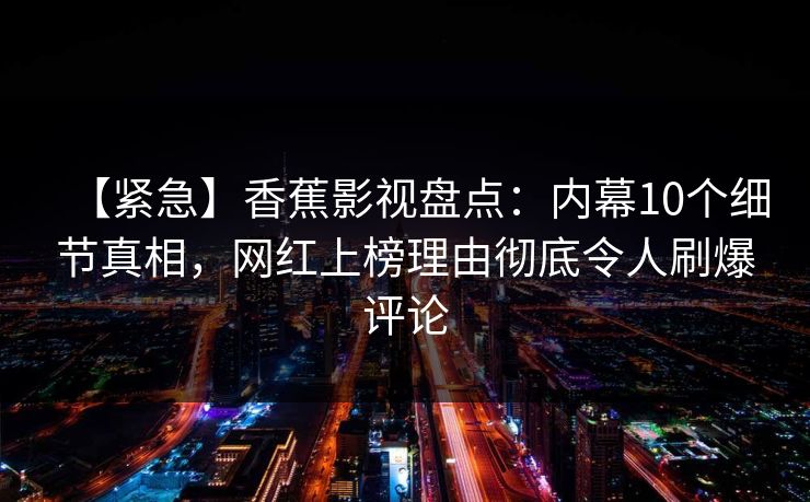 【紧急】香蕉影视盘点:内幕10个细节真相,网红上榜理由彻底令人刷爆评论 【紧急】香蕉影视盘点:内幕10个细节真相,网红上榜理由彻底令人刷爆评论