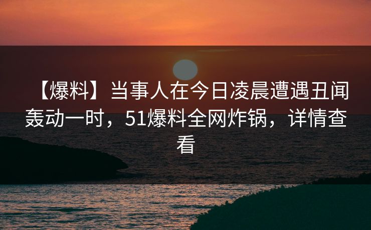 【爆料】当事人在今日凌晨遭遇丑闻 轰动一时,51爆料全网炸锅,详情查看 【爆料】当事人在今日凌晨遭遇丑闻 轰动一时,51爆料全网炸锅,详情查看