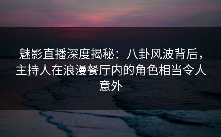 魅影直播深度揭秘：八卦风波背后，主持人在浪漫餐厅内的角色相当令人意外