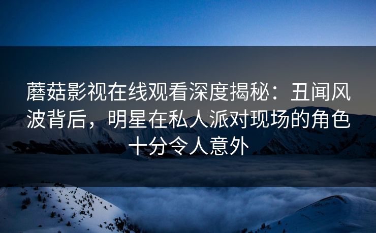 蘑菇影视在线观看深度揭秘：丑闻风波背后，明星在私人派对现场的角色十分令人意外
