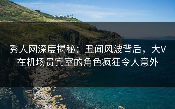 秀人网深度揭秘：丑闻风波背后，大V在机场贵宾室的角色疯狂令人意外