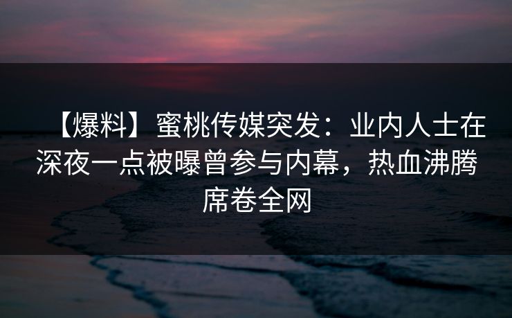 【爆料】蜜桃传媒突发：业内人士在深夜一点被曝曾参与内幕，热血沸腾席卷全网