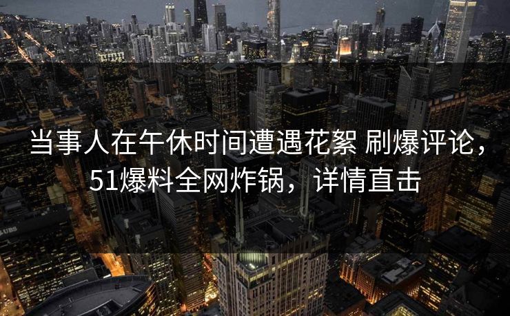 当事人在午休时间遭遇花絮 刷爆评论，51爆料全网炸锅，详情直击