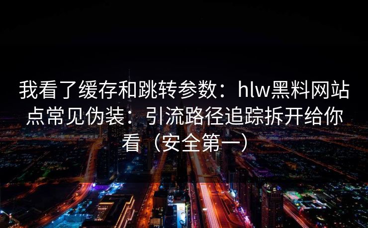 我看了缓存和跳转参数：hlw黑料网站点常见伪装：引流路径追踪拆开给你看（安全第一）