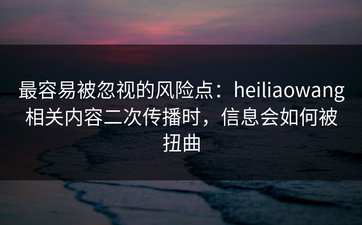 最容易被忽视的风险点：heiliaowang相关内容二次传播时，信息会如何被扭曲