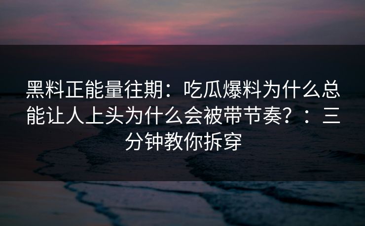 黑料正能量往期:吃瓜爆料为什么总能让人上头为什么会被带节奏?:三分钟教你拆穿 黑料正能量往期:吃瓜爆料为什么总能让人上头为什么会被带节奏?:三分钟教你拆穿